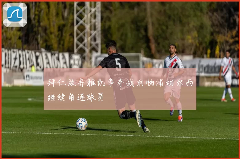拜仁放弃雅凯争夺战利物浦切尔西继续角逐球员