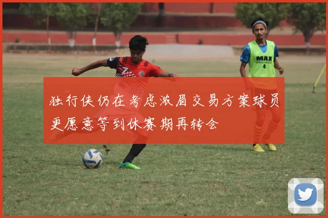 独行侠仍在考虑浓眉交易方案球员更愿意等到休赛期再转会